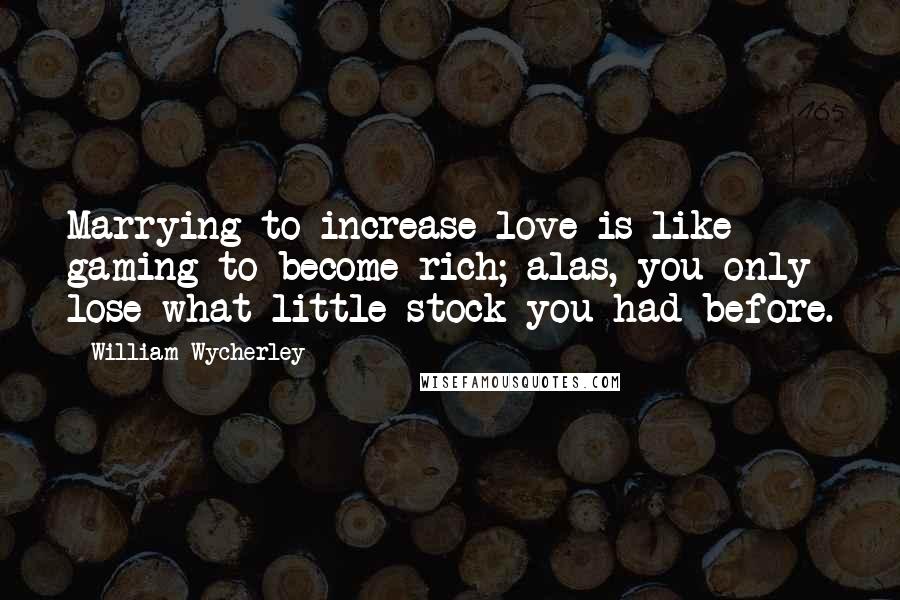 William Wycherley Quotes: Marrying to increase love is like gaming to become rich; alas, you only lose what little stock you had before.