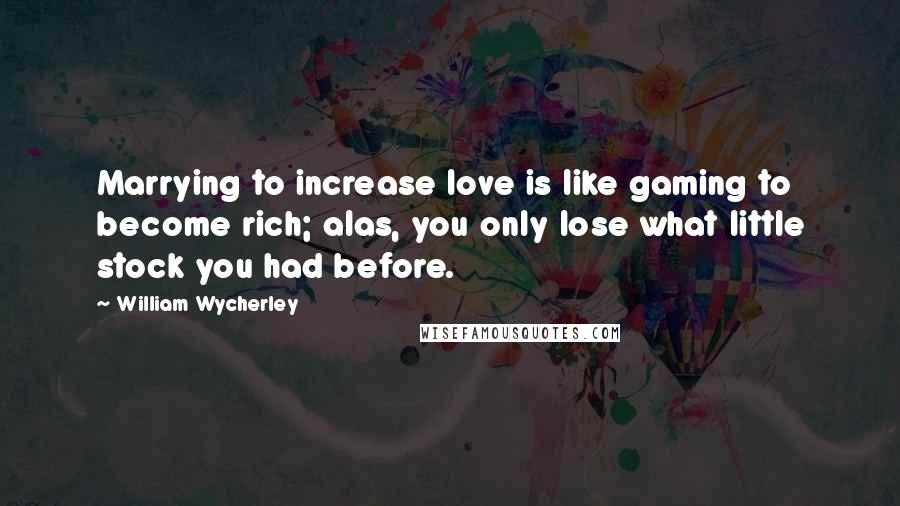 William Wycherley Quotes: Marrying to increase love is like gaming to become rich; alas, you only lose what little stock you had before.