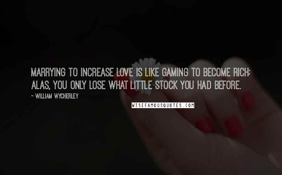 William Wycherley Quotes: Marrying to increase love is like gaming to become rich; alas, you only lose what little stock you had before.