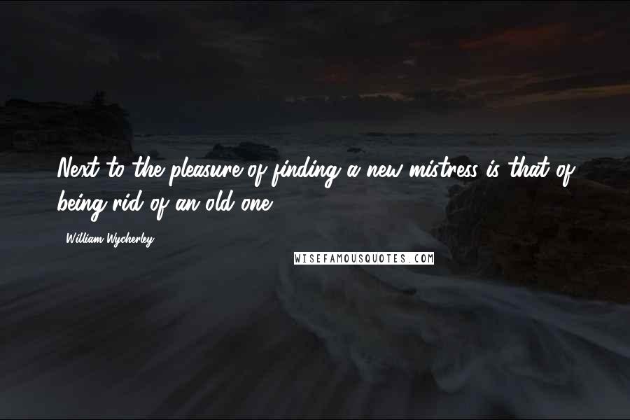 William Wycherley Quotes: Next to the pleasure of finding a new mistress is that of being rid of an old one.