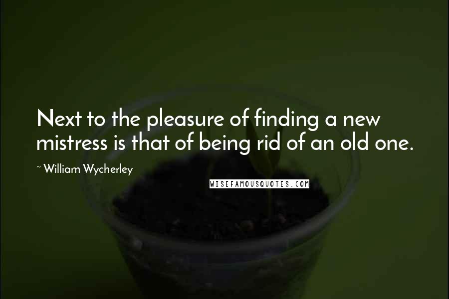 William Wycherley Quotes: Next to the pleasure of finding a new mistress is that of being rid of an old one.