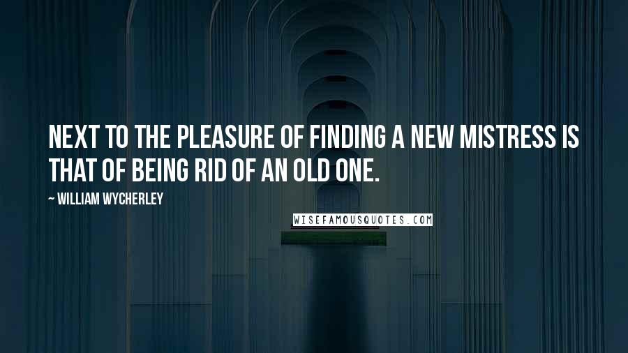 William Wycherley Quotes: Next to the pleasure of finding a new mistress is that of being rid of an old one.