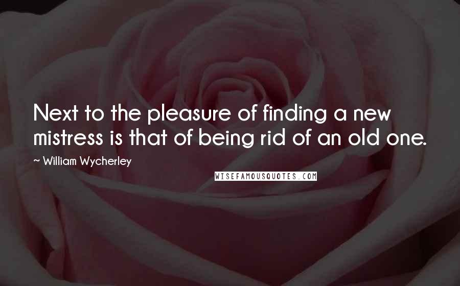 William Wycherley Quotes: Next to the pleasure of finding a new mistress is that of being rid of an old one.