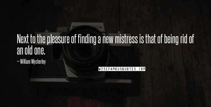 William Wycherley Quotes: Next to the pleasure of finding a new mistress is that of being rid of an old one.