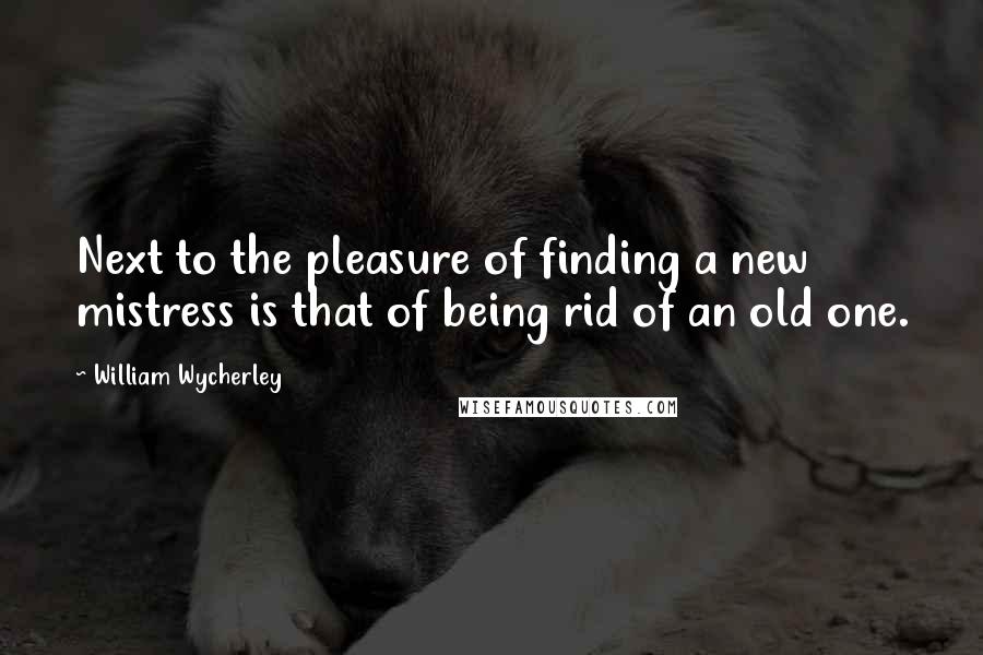 William Wycherley Quotes: Next to the pleasure of finding a new mistress is that of being rid of an old one.