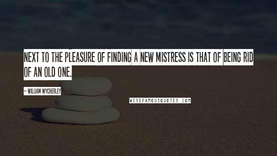 William Wycherley Quotes: Next to the pleasure of finding a new mistress is that of being rid of an old one.