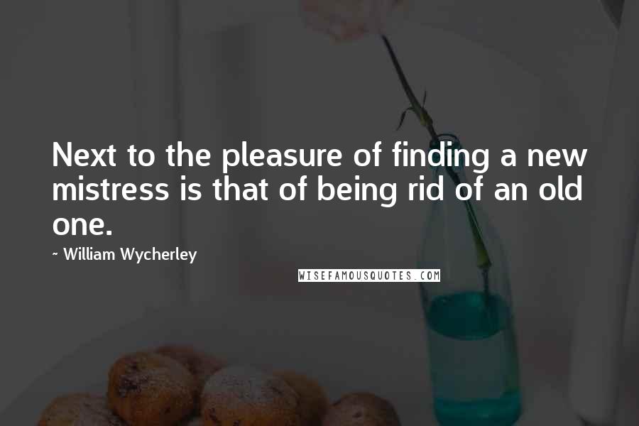 William Wycherley Quotes: Next to the pleasure of finding a new mistress is that of being rid of an old one.