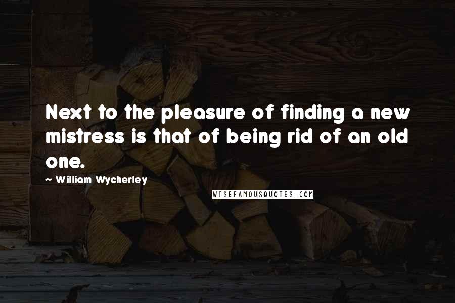 William Wycherley Quotes: Next to the pleasure of finding a new mistress is that of being rid of an old one.