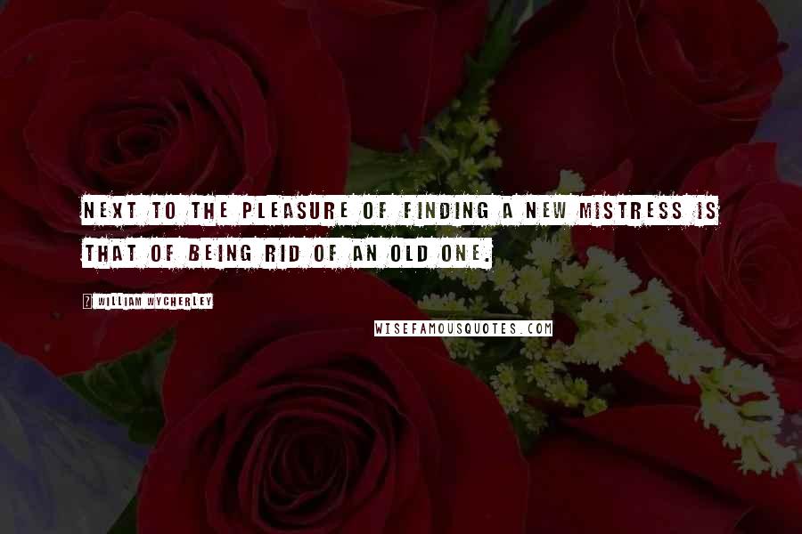 William Wycherley Quotes: Next to the pleasure of finding a new mistress is that of being rid of an old one.