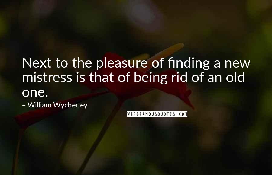 William Wycherley Quotes: Next to the pleasure of finding a new mistress is that of being rid of an old one.