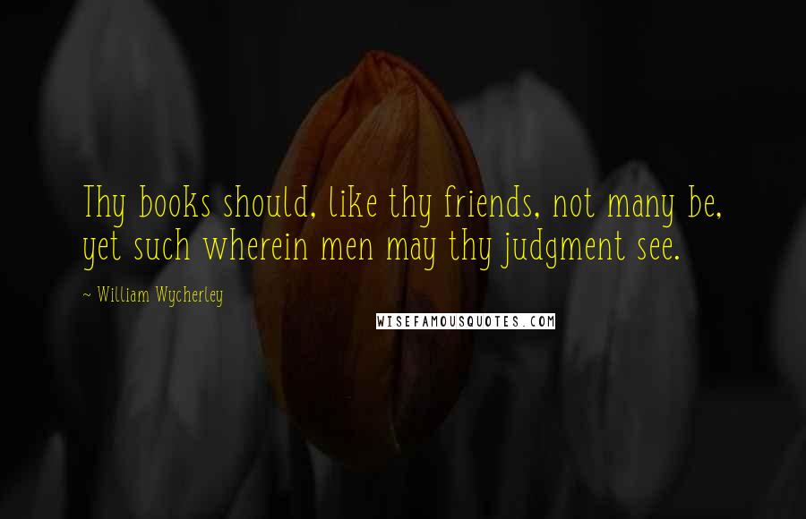 William Wycherley Quotes: Thy books should, like thy friends, not many be, yet such wherein men may thy judgment see.