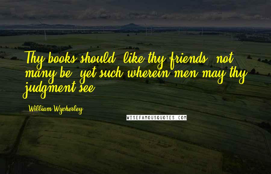 William Wycherley Quotes: Thy books should, like thy friends, not many be, yet such wherein men may thy judgment see.