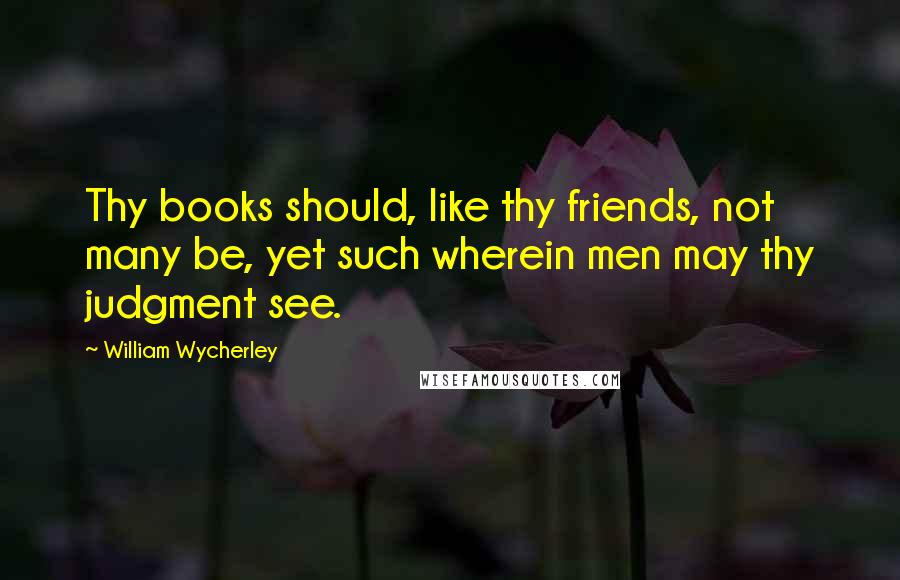 William Wycherley Quotes: Thy books should, like thy friends, not many be, yet such wherein men may thy judgment see.