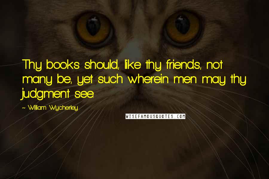 William Wycherley Quotes: Thy books should, like thy friends, not many be, yet such wherein men may thy judgment see.