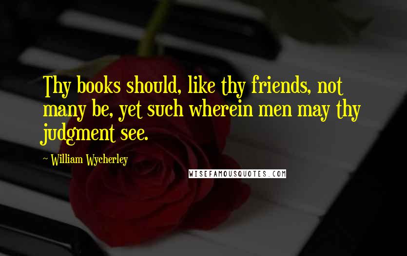 William Wycherley Quotes: Thy books should, like thy friends, not many be, yet such wherein men may thy judgment see.