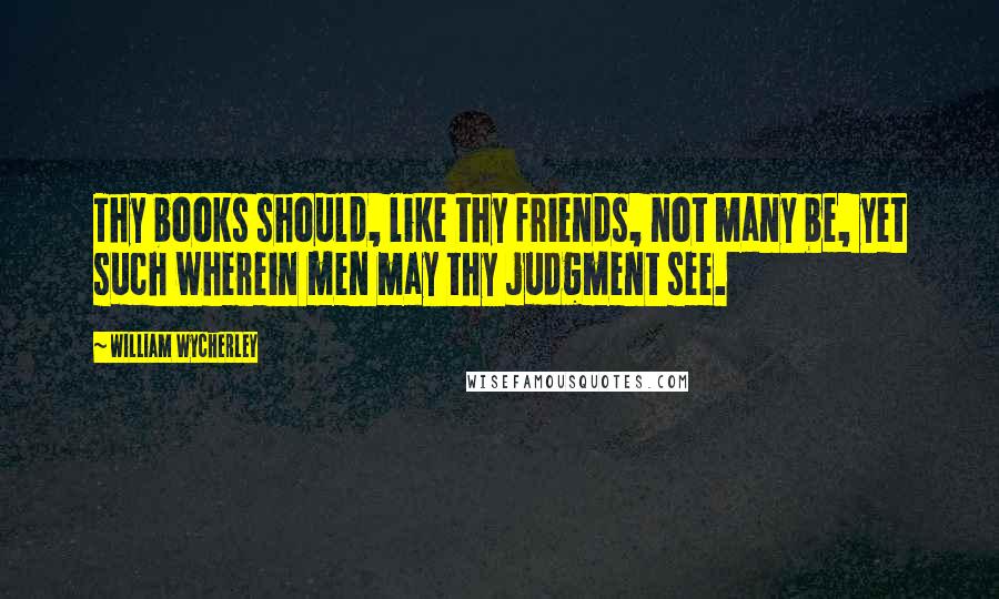 William Wycherley Quotes: Thy books should, like thy friends, not many be, yet such wherein men may thy judgment see.