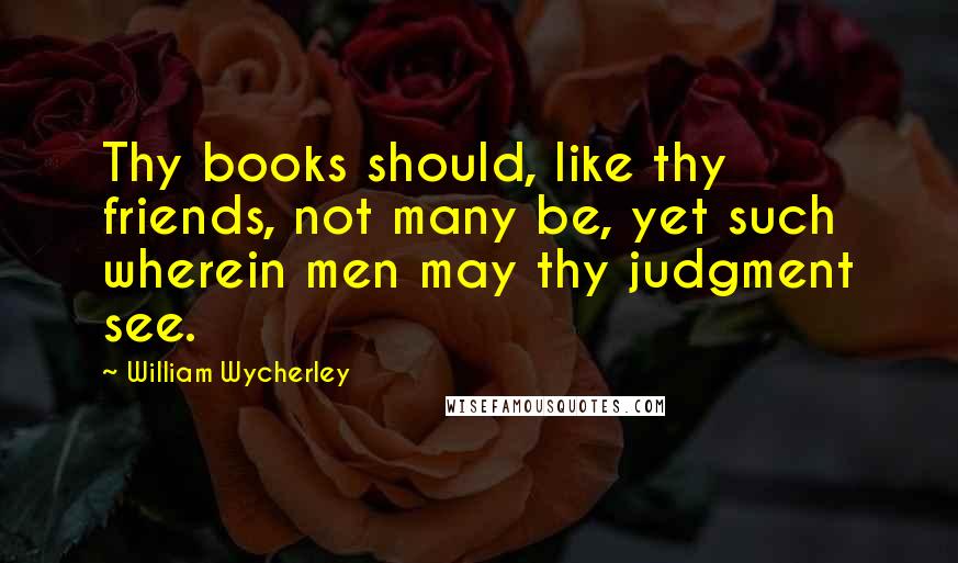 William Wycherley Quotes: Thy books should, like thy friends, not many be, yet such wherein men may thy judgment see.