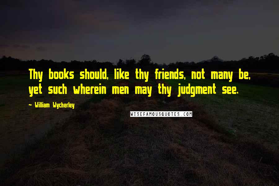 William Wycherley Quotes: Thy books should, like thy friends, not many be, yet such wherein men may thy judgment see.