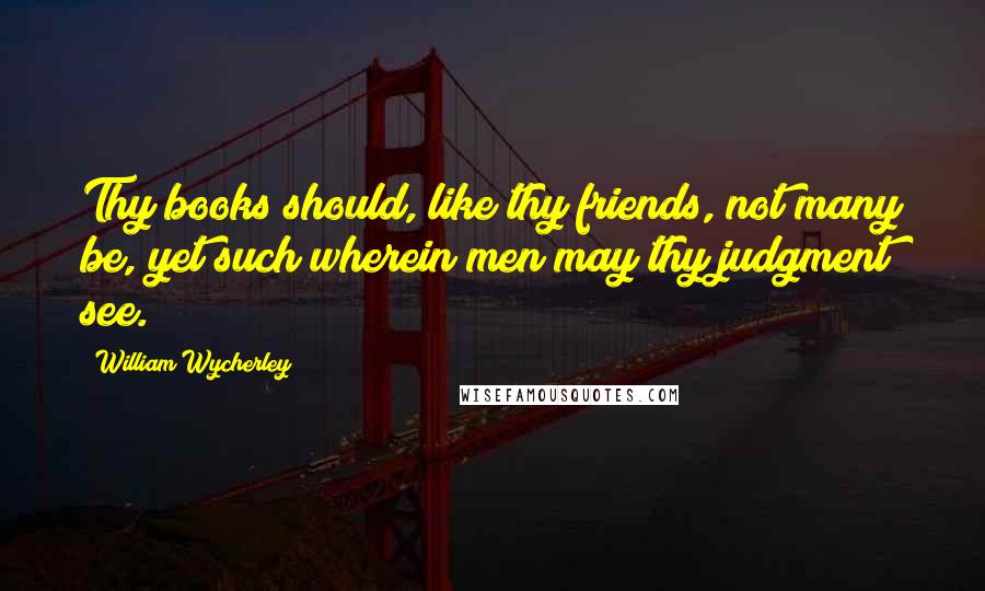 William Wycherley Quotes: Thy books should, like thy friends, not many be, yet such wherein men may thy judgment see.