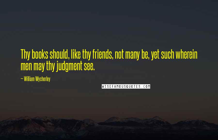 William Wycherley Quotes: Thy books should, like thy friends, not many be, yet such wherein men may thy judgment see.