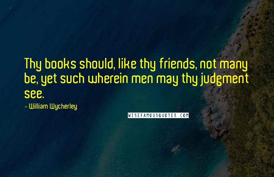 William Wycherley Quotes: Thy books should, like thy friends, not many be, yet such wherein men may thy judgment see.