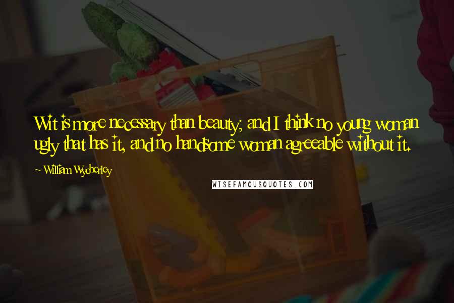 William Wycherley Quotes: Wit is more necessary than beauty; and I think no young woman ugly that has it, and no handsome woman agreeable without it.