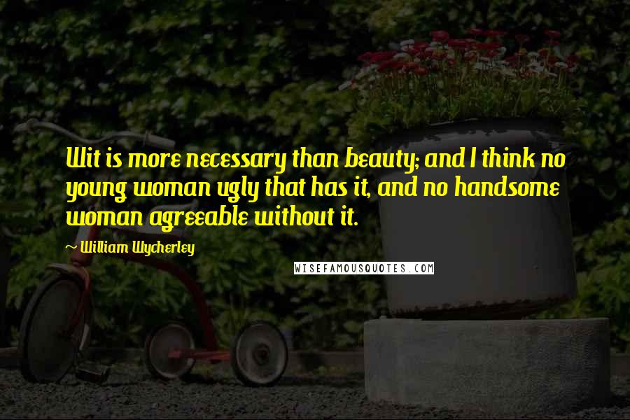 William Wycherley Quotes: Wit is more necessary than beauty; and I think no young woman ugly that has it, and no handsome woman agreeable without it.