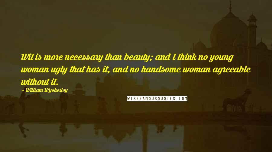 William Wycherley Quotes: Wit is more necessary than beauty; and I think no young woman ugly that has it, and no handsome woman agreeable without it.