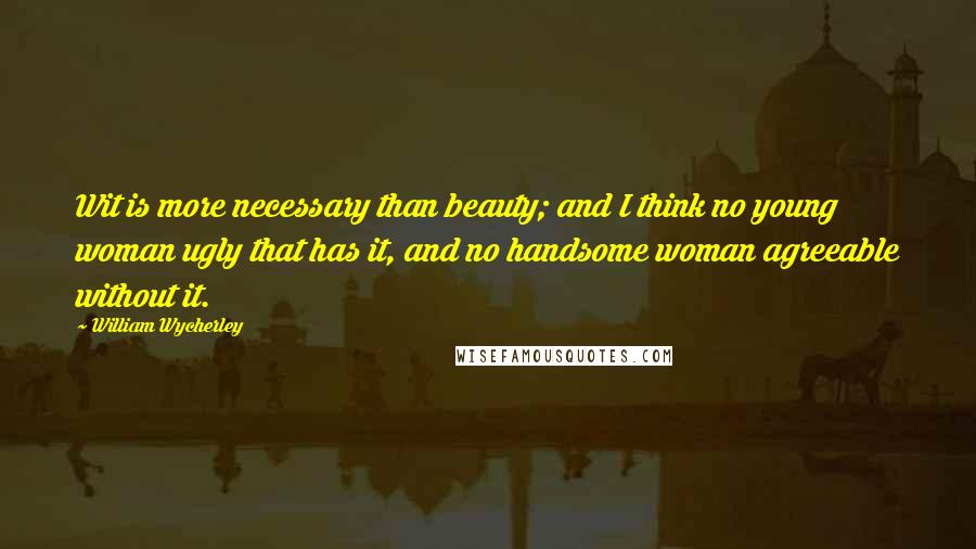 William Wycherley Quotes: Wit is more necessary than beauty; and I think no young woman ugly that has it, and no handsome woman agreeable without it.