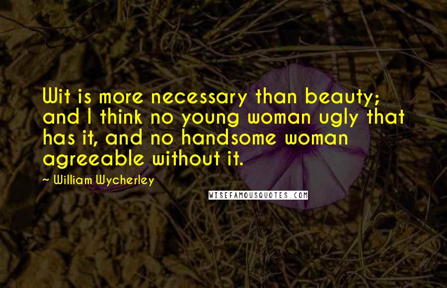 William Wycherley Quotes: Wit is more necessary than beauty; and I think no young woman ugly that has it, and no handsome woman agreeable without it.