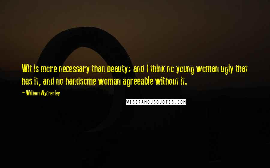 William Wycherley Quotes: Wit is more necessary than beauty; and I think no young woman ugly that has it, and no handsome woman agreeable without it.