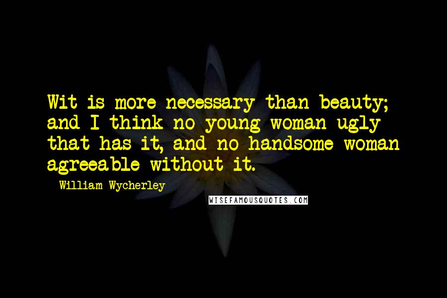 William Wycherley Quotes: Wit is more necessary than beauty; and I think no young woman ugly that has it, and no handsome woman agreeable without it.