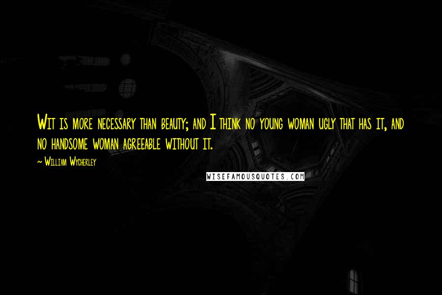 William Wycherley Quotes: Wit is more necessary than beauty; and I think no young woman ugly that has it, and no handsome woman agreeable without it.