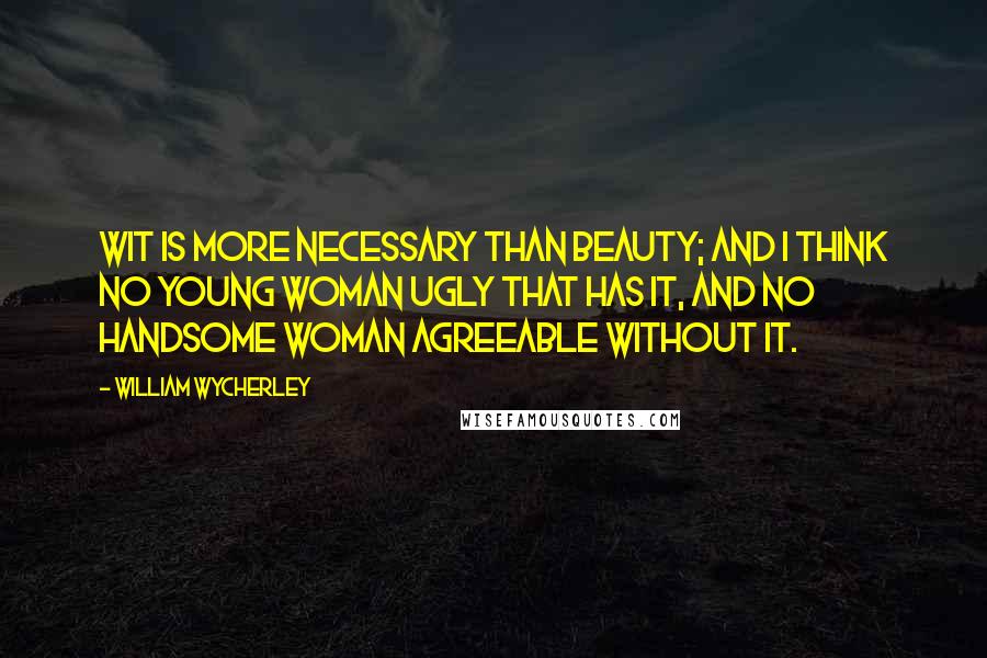 William Wycherley Quotes: Wit is more necessary than beauty; and I think no young woman ugly that has it, and no handsome woman agreeable without it.