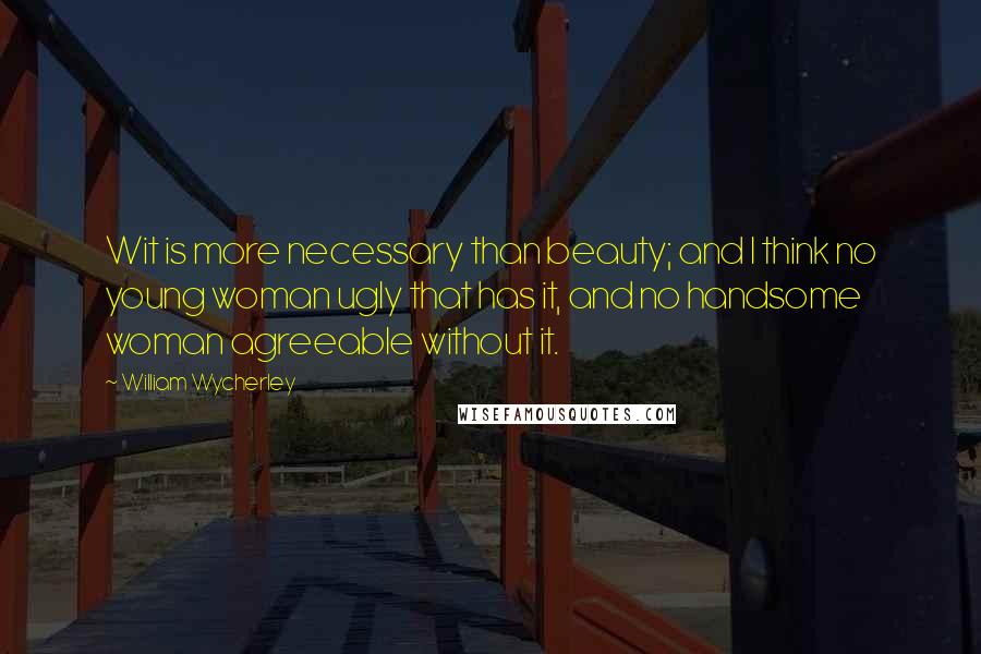 William Wycherley Quotes: Wit is more necessary than beauty; and I think no young woman ugly that has it, and no handsome woman agreeable without it.