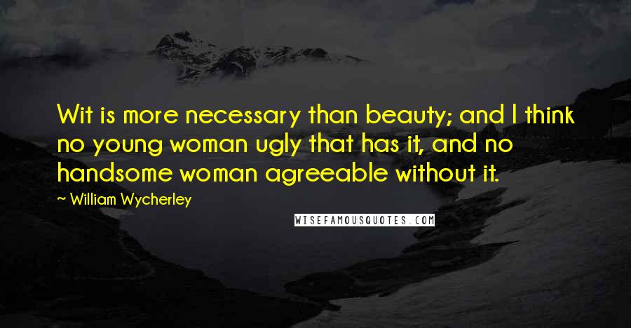 William Wycherley Quotes: Wit is more necessary than beauty; and I think no young woman ugly that has it, and no handsome woman agreeable without it.