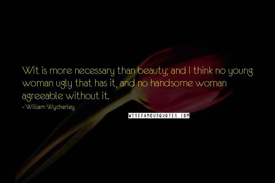 William Wycherley Quotes: Wit is more necessary than beauty; and I think no young woman ugly that has it, and no handsome woman agreeable without it.