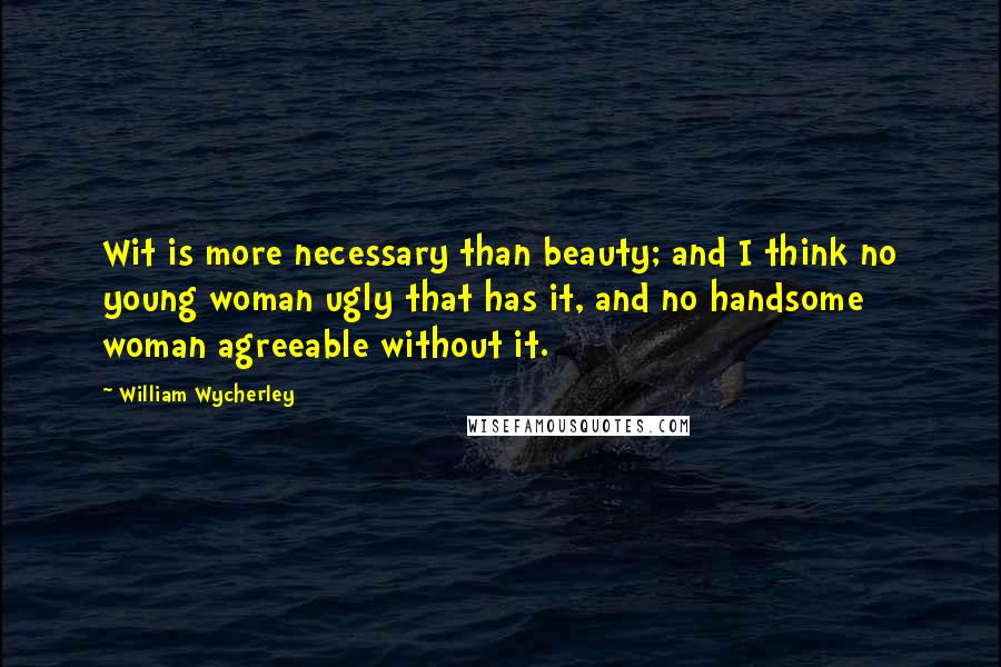 William Wycherley Quotes: Wit is more necessary than beauty; and I think no young woman ugly that has it, and no handsome woman agreeable without it.