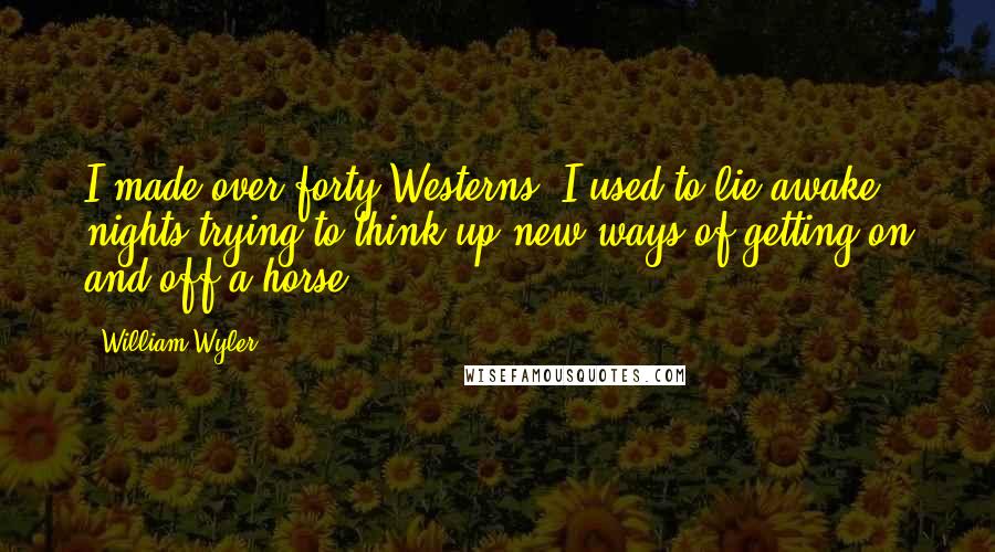 William Wyler Quotes: I made over forty Westerns. I used to lie awake nights trying to think up new ways of getting on and off a horse.