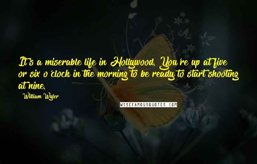 William Wyler Quotes: It's a miserable life in Hollywood. You're up at five or six o'clock in the morning to be ready to start shooting at nine.