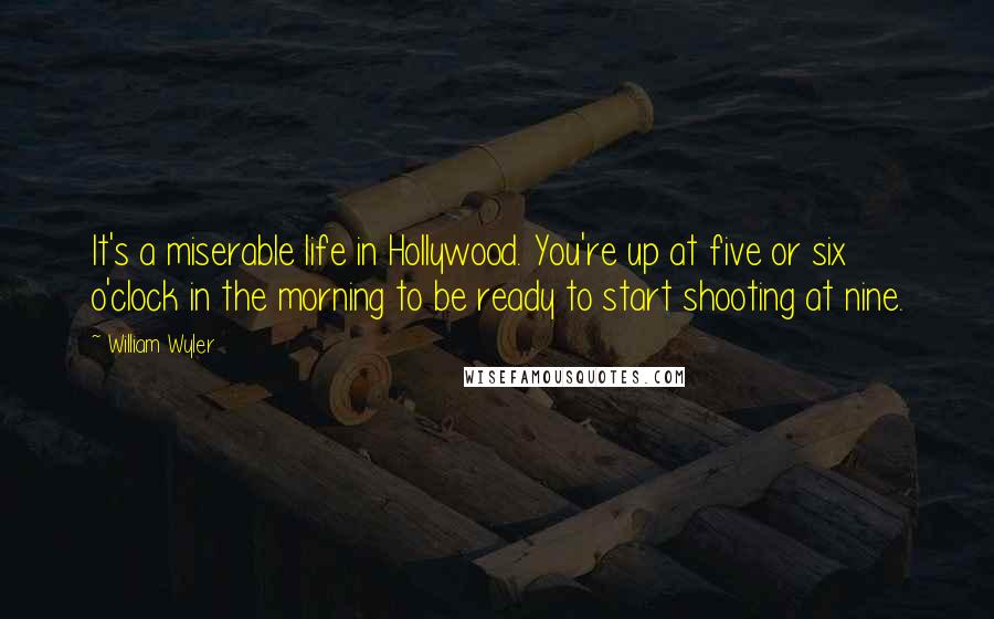 William Wyler Quotes: It's a miserable life in Hollywood. You're up at five or six o'clock in the morning to be ready to start shooting at nine.