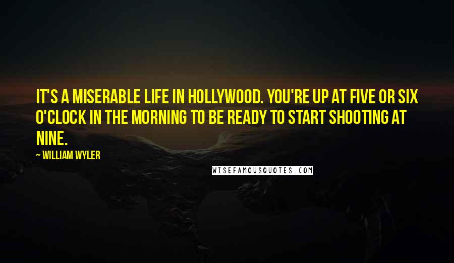 William Wyler Quotes: It's a miserable life in Hollywood. You're up at five or six o'clock in the morning to be ready to start shooting at nine.