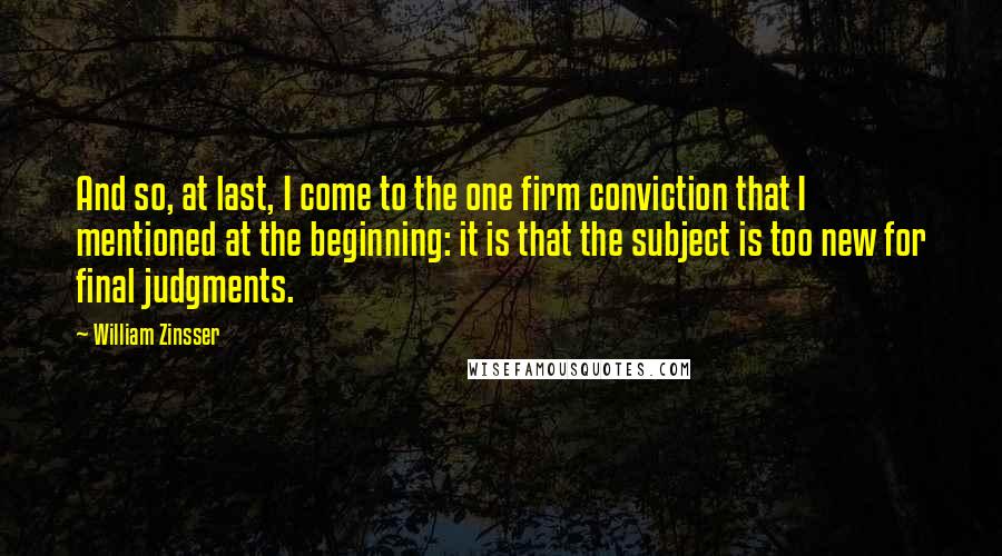 William Zinsser Quotes: And so, at last, I come to the one firm conviction that I mentioned at the beginning: it is that the subject is too new for final judgments.