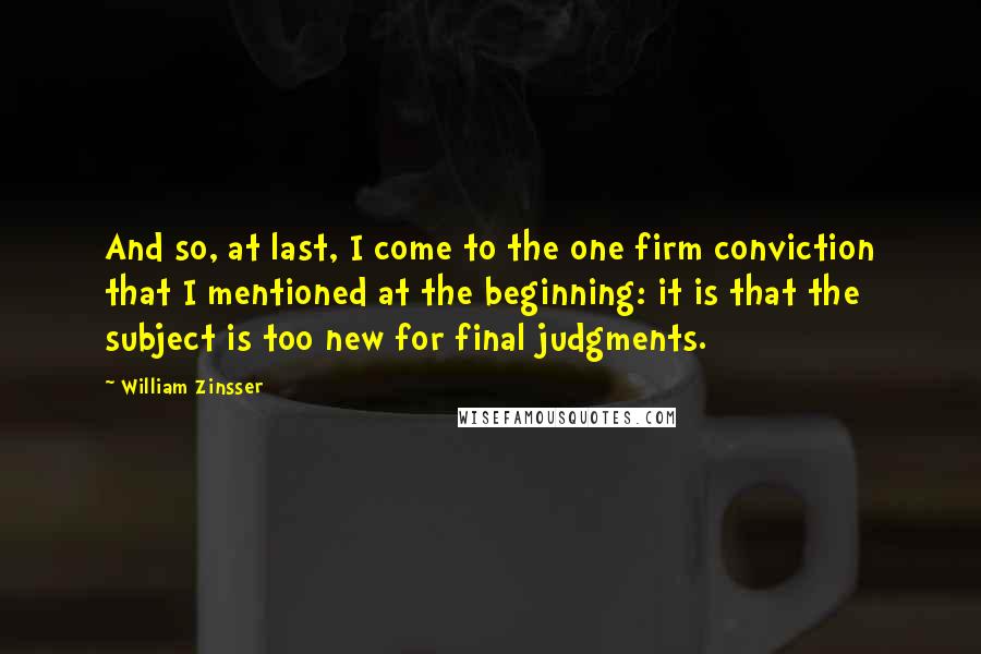 William Zinsser Quotes: And so, at last, I come to the one firm conviction that I mentioned at the beginning: it is that the subject is too new for final judgments.