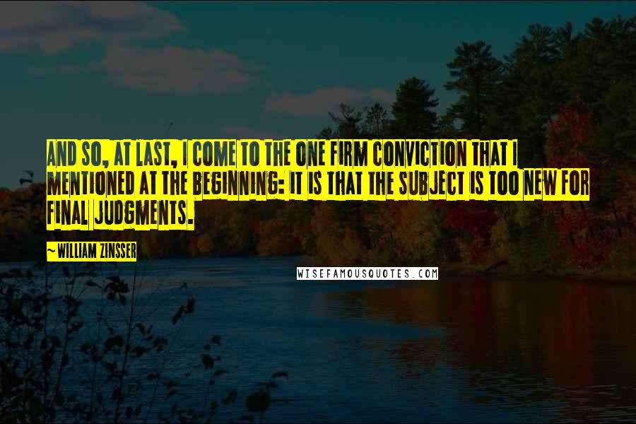 William Zinsser Quotes: And so, at last, I come to the one firm conviction that I mentioned at the beginning: it is that the subject is too new for final judgments.