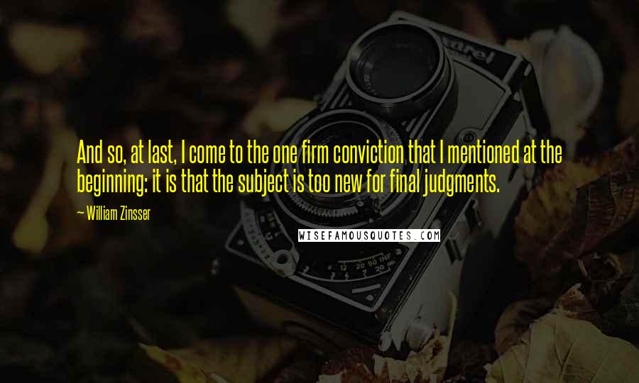 William Zinsser Quotes: And so, at last, I come to the one firm conviction that I mentioned at the beginning: it is that the subject is too new for final judgments.