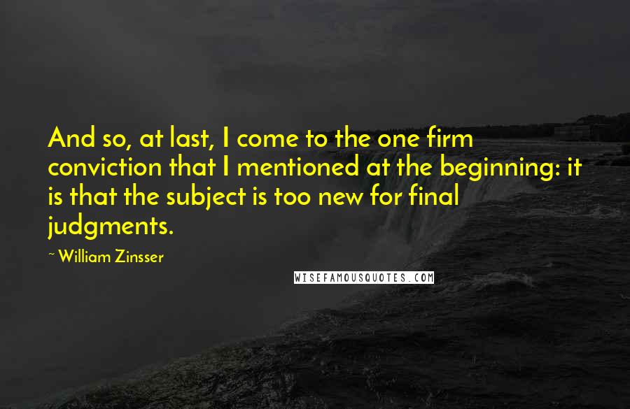 William Zinsser Quotes: And so, at last, I come to the one firm conviction that I mentioned at the beginning: it is that the subject is too new for final judgments.