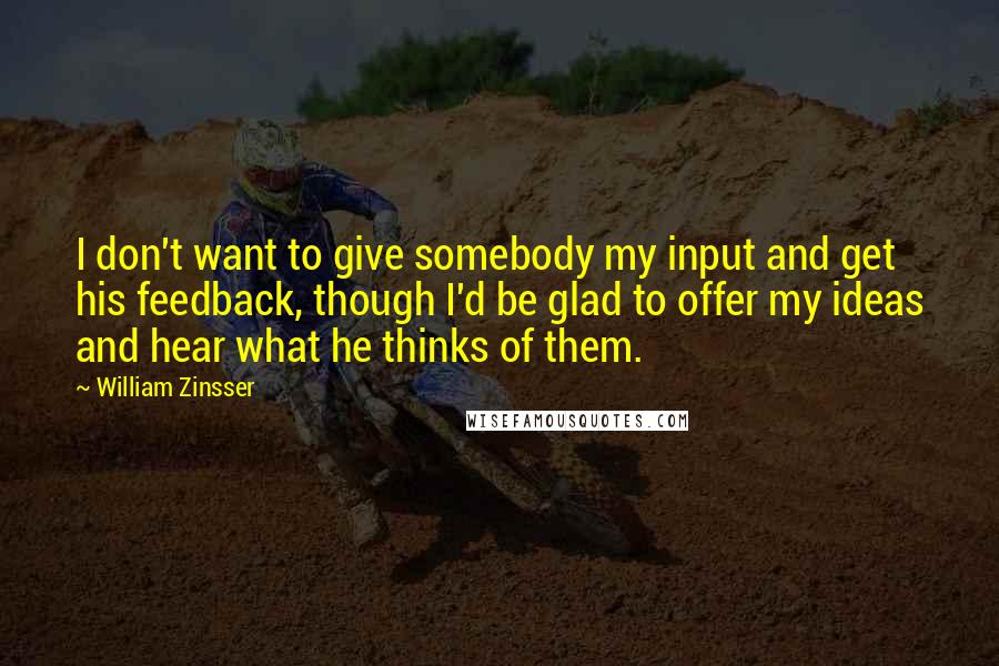 William Zinsser Quotes: I don't want to give somebody my input and get his feedback, though I'd be glad to offer my ideas and hear what he thinks of them.