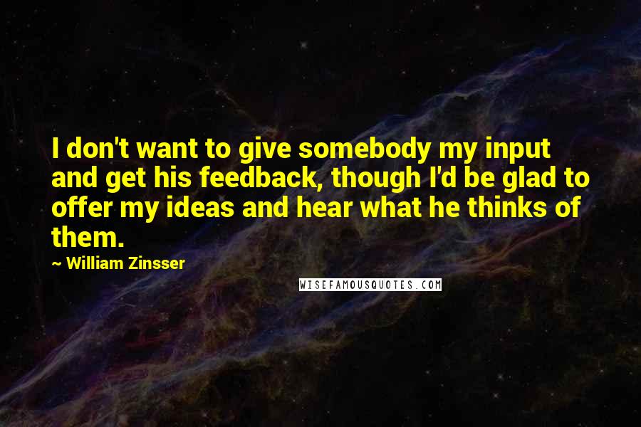 William Zinsser Quotes: I don't want to give somebody my input and get his feedback, though I'd be glad to offer my ideas and hear what he thinks of them.