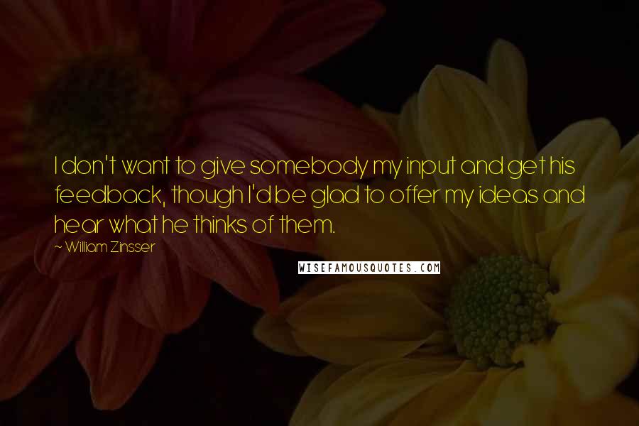 William Zinsser Quotes: I don't want to give somebody my input and get his feedback, though I'd be glad to offer my ideas and hear what he thinks of them.